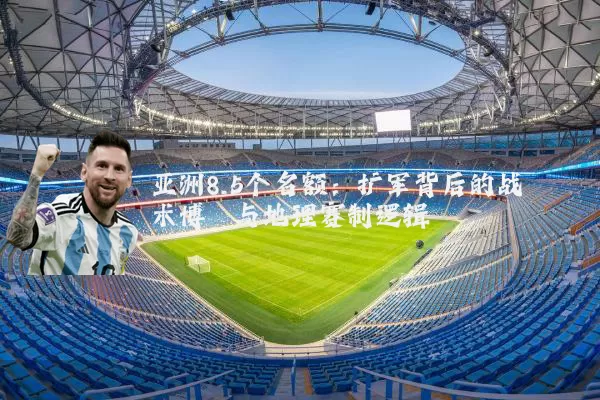 亚洲8.5个名额:扩军背后的战术博弈与地理赛制逻辑